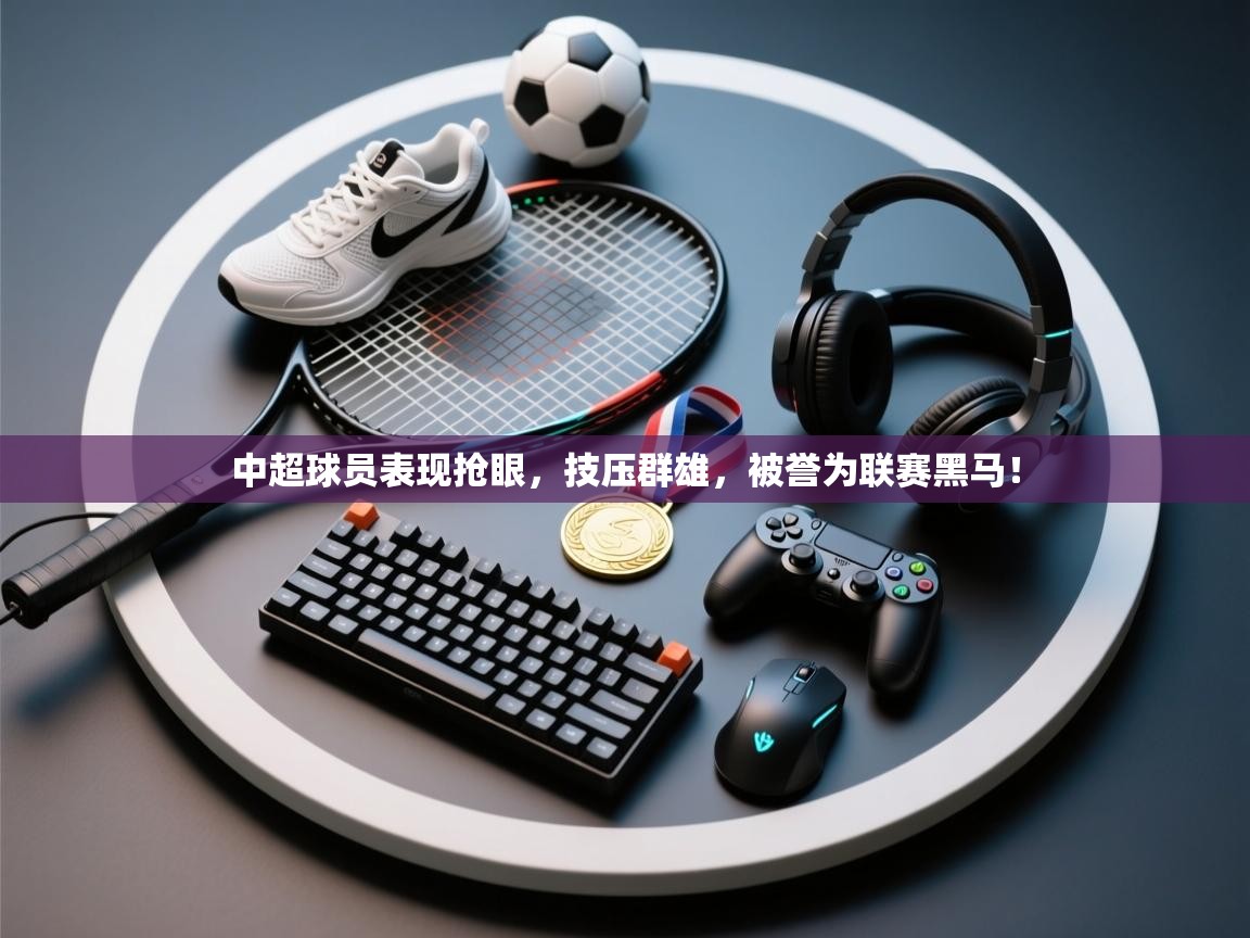 中超球员表现抢眼，技压群雄，被誉为联赛黑马！